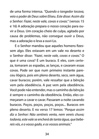 de uma forma intensa. “Quando o tangedor tocava,
veio o poder de Deus sobre Eliseu. Este disse: Assim diz
o Senhor: Fazei, neste vale, covas e covas.” (versos 15
e 16) A adoração prepara o nosso coração para ou-
vir a Deus. Um coração cheio de culpa, agitado por
causa de problemas, não consegue ouvir a Deus,
mas a adoração o leva a ouvi-Lo.
    E o Senhor mandou que aqueles homens fizes-
sem algo. Eles estavam em um vale no deserto e
o Senhor disse: “Fazei, neste vale, covas e covas.” O
que é uma cova? É um buraco. E eles, com certe-
za, tomaram as espadas, as lanças, e cavaram essas
covas. Pode ser que num primeiro instante pare-
ceu ilógico, pois em pleno deserto, seco, sem água,
cavar buracos; porém, vale ressaltar que a bênção
vem pela obediência. A paz vem pela obediência.
Você pode não entender, mas o caminho da bênção
é sempre o caminho da obediência. Então, eles co-
meçaram a cavar e cavar. Passaram a noite cavando
buracos. Poços, poços, poços, poços... Buracos em
pleno deserto. E no verso 17 lemos: “Porque assim
diz o Senhor: Não sentireis vento, nem vereis chuva;
todavia, este vale se encherá de tanta água, que bebe-
reis vós, e o vosso gado, e os vossos animais.”

                          34
 