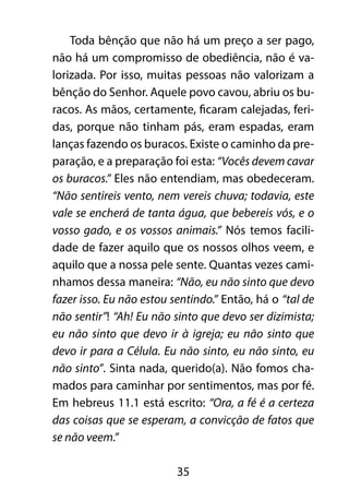 Toda bênção que não há um preço a ser pago,
não há um compromisso de obediência, não é va-
lorizada. Por isso, muitas pessoas não valorizam a
bênção do Senhor. Aquele povo cavou, abriu os bu-
racos. As mãos, certamente, ficaram calejadas, feri-
das, porque não tinham pás, eram espadas, eram
lanças fazendo os buracos. Existe o caminho da pre-
paração, e a preparação foi esta: “Vocês devem cavar
os buracos.” Eles não entendiam, mas obedeceram.
“Não sentireis vento, nem vereis chuva; todavia, este
vale se encherá de tanta água, que bebereis vós, e o
vosso gado, e os vossos animais.” Nós temos facili-
dade de fazer aquilo que os nossos olhos veem, e
aquilo que a nossa pele sente. Quantas vezes cami-
nhamos dessa maneira: “Não, eu não sinto que devo
fazer isso. Eu não estou sentindo.” Então, há o “tal de
não sentir”! “Ah! Eu não sinto que devo ser dizimista;
eu não sinto que devo ir à igreja; eu não sinto que
devo ir para a Célula. Eu não sinto, eu não sinto, eu
não sinto”. Sinta nada, querido(a). Não fomos cha-
mados para caminhar por sentimentos, mas por fé.
Em hebreus 11.1 está escrito: “Ora, a fé é a certeza
das coisas que se esperam, a convicção de fatos que
se não veem.”

                          35
 