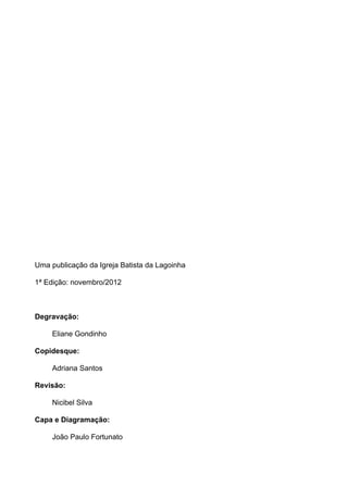 Uma publicação da Igreja Batista da Lagoinha

1ª Edição: novembro/2012



Degravação:

     Eliane Gondinho

Copidesque:

     Adriana Santos

Revisão:

     Nicibel Silva

Capa e Diagramação:

     João Paulo Fortunato
 