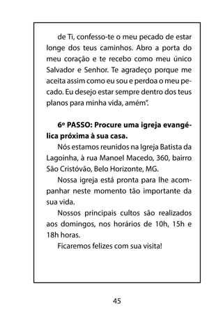 de Ti, confesso-te o meu pecado de estar
longe dos teus caminhos. Abro a porta do
meu coração e te recebo como meu único
Salvador e Senhor. Te agradeço porque me
aceita assim como eu sou e perdoa o meu pe-
cado. Eu desejo estar sempre dentro dos teus
planos para minha vida, amém”.

    6º PASSO: Procure uma igreja evangé-
lica próxima à sua casa.
    Nós estamos reunidos na Igreja Batista da
Lagoinha, à rua Manoel Macedo, 360, bairro
São Cristóvão, Belo Horizonte, MG.
    Nossa igreja está pronta para lhe acom-
panhar neste momento tão importante da
sua vida.
    Nossos principais cultos são realizados
aos domingos, nos horários de 10h, 15h e
18h horas.
    Ficaremos felizes com sua visita!




                    45
 