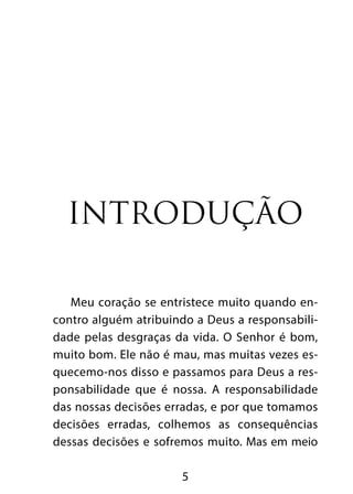 Introdução

   Meu coração se entristece muito quando en-
contro alguém atribuindo a Deus a responsabili-
dade pelas desgraças da vida. O Senhor é bom,
muito bom. Ele não é mau, mas muitas vezes es-
quecemo-nos disso e passamos para Deus a res-
ponsabilidade que é nossa. A responsabilidade
das nossas decisões erradas, e por que tomamos
decisões erradas, colhemos as consequências
dessas decisões e sofremos muito. Mas em meio

                      5
 