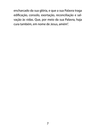encharcado da sua glória, e que a sua Palavra traga
edificação, consolo, exortação, reconciliação e sal-
vação às vidas. Que, por meio da sua Palavra, haja
cura também, em nome de Jesus, amém”.




                         7
 