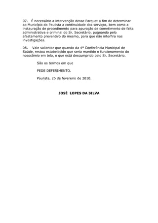 07. É necessário a intervenção desse Parquet a fim de determinar
ao Município do Paulista a continuidade dos serviços, bem como a
instauração de procedimento para apuração de cometimento de falta
administrativa e criminal do Sr. Secretário, pugnando pelo
afastamento preventivo do mesmo, para que não interfira nas
investigações.

08. Vale salientar que quando da 4ª Conferência Municipal de
Saúde, restou estabelecido que seria mantido o funcionamento do
nosocômio em tela, o que está descumprido pelo Sr. Secretário.

        São os termos em que

        PEDE DEFERIMENTO.

        Paulista, 26 de fevereiro de 2010.



                     JOSÉ LOPES DA SILVA
 