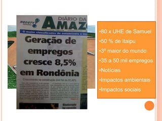 6450 MW
•80 x UHE de Samuel
•50 % de Itaipu
•3º maior do mundo
•35 a 50 mil empregos
•Notícias
•Impactos ambientais
•Impactos sociais
 