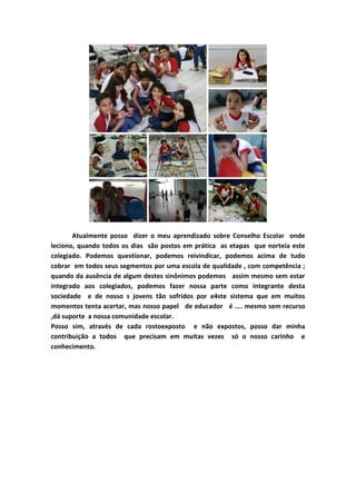 Atualmente posso dizer o meu aprendizado sobre Conselho Escolar onde
leciono, quando todos os dias são postos em prática as etapas que norteia este
colegiado. Podemos questionar, podemos reivindicar, podemos acima de tudo
cobrar em todos seus segmentos por uma escola de qualidade , com competência ;
quando da ausência de algum destes sinônimos podemos assim mesmo sem estar
integrado aos colegiados, podemos fazer nossa parte como integrante desta
sociedade e de nosso s jovens tão sofridos por e4ste sistema que em muitos
momentos tenta acertar, mas nosso papel de educador é .... mesmo sem recurso
,dá suporte a nossa comunidade escolar.
Posso sim, através de cada rostoexposto e não expostos, posso dar minha
contribuição a todos que precisam em muitas vezes só o nosso carinho e
conhecimento.
 