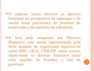 O caderno busca discutir os direitos humanos na perspectiva da educação e da escola como percussora do processo de construção e do exercício da cidadania; A luta pela conquista dos Direitos Humanos vem sendo representada pela forte atuação de organismos expressivos como ONU, OEA, UNICEF, entre outros, objetivando os direitos humanos como uma questão de Estados, e não de governos. 