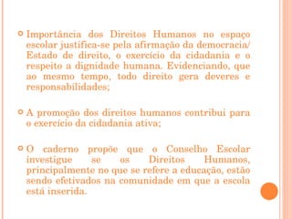 Importância dos Direitos Humanos no espaço escolar justifica-se pela afirmação da democracia/Estado de direito, o exercício da cidadania e o respeito a dignidade humana. Evidenciando, que ao mesmo tempo, todo direito gera deveres e responsabilidades; A promoção dos direitos humanos contribui para o exercício da cidadania ativa;    O caderno propõe que o Conselho Escolar investigue se os Direitos Humanos, principalmente no que se refere a educação, estão sendo efetivados na comunidade em que a escola está inserida. 