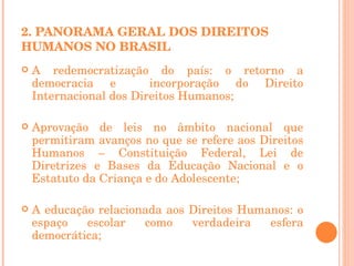   2. PANORAMA GERAL DOS DIREITOS HUMANOS NO BRASIL A redemocratização do país: o retorno a democracia e  incorporação do Direito Internacional dos Direitos Humanos; Aprovação de leis no âmbito nacional que permitiram avanços no que se refere aos Direitos Humanos – Constituição Federal, Lei de Diretrizes e Bases da Educação Nacional e o Estatuto da Criança e do Adolescente; A educação relacionada aos Direitos Humanos: o espaço escolar como verdadeira esfera democrática; 