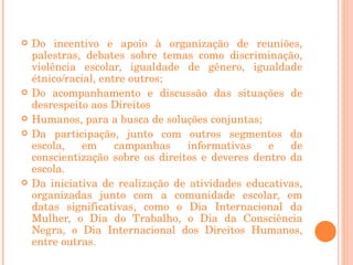 <ul><li>Do incentivo e apoio à organização de reuniões, palestras, debates sobre temas como discriminação, violência escol...