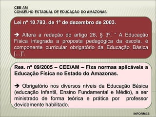 INFORMES Lei n º 10.793, de 1º de dezembro de 2003.    Altera a redação do artigo 26, § 3º, “ A Educação Física integrada a proposta pedagógica da escola, é componente curricular obrigatório da Educação Básica […]”. Res. n º 09/2005 – CEE/AM – Fixa normas aplicáveis a Educação Física no Estado do Amazonas.    Obrigatório nos diversos níveis da Educação Básica (educação Infantil, Ensino Fundamental e Médio), a ser ministrado de forma teórica e prática por  professor devidamente habilitado. 