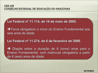 Lei Federal n º 11.114, de 16 de maio de 2005. Torna obrigatório o início do Ensino Fundamental aos seis anos de idade. Lei Federal nº 11.274, de 6 de fevereiro de 2006. Dispõe sobre a duração de 9 (nove) anos para o Ensino Fundamental, com matrícula obrigatória a partir de 6 (seis) anos de idade. INFORMES 