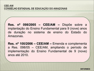 Res. n º 098/2005 – CEE/AM –  Dispõe sobre a implantação do Ensino Fundamental para 9 (nove) anos de duração no sistema de ensino do Estado do Amazonas. Res. nº 100/2006 – CEE/AM –  Emenda e complementa a Res. 098/05 – CEE/AM, ampliando o período de implementação do Ensino Fundamental de 9 (nove) anos até 2010. INFORMES 