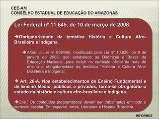 Lei Federal n º 11.645, de 10 de março de 2008. Obrigatoriedade da temática História e Cultura Afro-Brasileira e Indígena. Altera a Lei nº 9394/96, modificada pela Lei nº 10.639, de 9 de janeiro de 2003, que estabelece as Diretrizes e Bases da Educação Nacional, para incluir no currículo oficial da rede de ensino a obrigatoriedade da temática “História e Cultura Afro-Brasileira e Indígena”. Art. 26-A. Nos estabelecimentos de Ensino Fundamental e de Ensino Médio, públicos e privados, torna-se obrigatório o estudo da história e cultura afro-brasileira e indígena. Obs.: Os conteúdos programáticos devem ser trabalhados em todo o currículo escolar. Em especial: Artes, Literatura e História Brasileira. INFORMES 