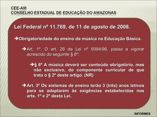 Lei Federal n º 11.769, de 11 de agosto de 2008. Obrigatoriedade do ensino da música na Educação Básica. Art. 1º. O art. 26 da Lei nº 9394/96, passa a vigorar acrescido do seguinte § 6º: § 6º   A música deverá ser conteúdo obrigatório, mas não exclusivo, do componente curricular de que trata o § 2º deste artigo. (NR) Art. 3º Os sistemas de ensino terão 3 (três) anos letivos para se adaptarem às exigências estabelecidas nos arts. 1º e 2º desta Lei. INFORMES 