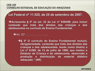 Lei Federal n º 11.525, de 25 de setembro de 2007. Acrescenta § 5º ao art. 32 da Lei nº 9394/96, para incluir conteúdo que trata dos direitos das crianças e dos adolescentes no currículo do Ensino Fundamental. Art. 32º…………………….. § 5º   O currículo do Ensino Fundamental incluirá, obrigatoriedade, conteúdo que trate dos direitos das crianças e dos adolescentes, tendo como diretriz a Lei nº 8.069, de 13 de julho de 1990, que institui o Estatuto da Criança e do adolescente, observada a produção e distribuição de material didático adequado.” (NR) INFORMES 