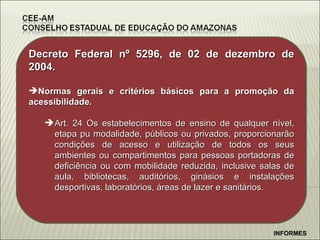 Decreto Federal n º 5296, de 02 de dezembro de 2004. Normas gerais e critérios básicos para a promoção da acessibilidade. Art. 24 Os estabelecimentos de ensino de qualquer nível, etapa pu modalidade, públicos ou privados, proporcionarão condições de acesso e utilização de todos os seus ambientes ou compartimentos para pessoas portadoras de deficiência ou com mobilidade reduzida, inclusive salas de aula, bibliotecas, auditórios, ginásios e instalações desportivas, laboratórios, áreas de lazer e sanitários. INFORMES 