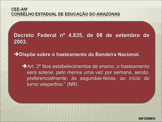 INFORMES Decreto Federal n º 4.835, de 08 de setembro de 2003. Dispõe sobre o hasteamento da Bandeira Nacional. Art. 2º Nos estabelecimentos de ensino, o hasteamento será solene, pelo menos uma vez por semana, sendo, preferencialmente, às segundas-feiras, ao início do turno vespertino.” (NR) 