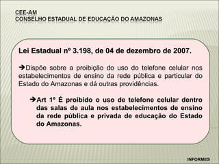 Lei Estadual nº 3.198, de 04 de dezembro de 2007. Dispõe sobre a proibição do uso do telefone celular nos estabelecimentos de ensino da rede pública e particular do Estado do Amazonas e dá outras providências. Art 1º É proibido o uso de telefone celular dentro das salas de aula nos estabelecimentos de ensino da rede pública e privada de educação do Estado do Amazonas. INFORMES 