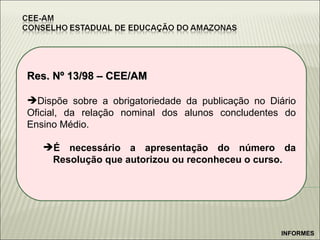 Res. Nº 13/98 – CEE/AM Dispõe sobre a obrigatoriedade da publicação no Diário Oficial, da relação nominal dos alunos concludentes do Ensino Médio. É necessário a apresentação do número da Resolução que autorizou ou reconheceu o curso. INFORMES 
