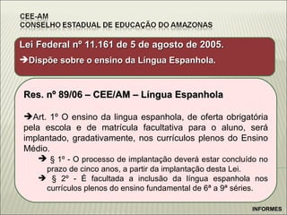 Lei Federal nº 11.161 de 5 de agosto de 2005. Dispõe sobre o ensino da Língua Espanhola. Res. nº 89/06 – CEE/AM – Língua Espanhola Art. 1º O ensino da lingua espanhola, de oferta obrigatória pela escola e de matrícula facultativa para o aluno, será implantado, gradativamente, nos currículos plenos do Ensino Médio. § 1º - O processo de implantação deverá estar concluído no prazo de cinco anos, a partir da implantação desta Lei. § 2º - É facultada a inclusão da língua espanhola nos currículos plenos do ensino fundamental de 6ª a 9ª séries. INFORMES 