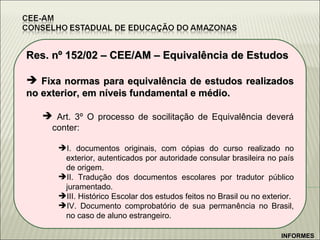 Res. nº 152/02 – CEE/AM – Equivalência de Estudos Fixa normas para equivalência de estudos realizados no exterior, em níveis fundamental e médio. Art. 3º O processo de socilitação de Equivalência deverá conter:  I. documentos originais, com cópias do curso realizado no exterior, autenticados por autoridade consular brasileira no país de origem. II. Tradução dos documentos escolares por tradutor público juramentado. III. Histórico Escolar dos estudos feitos no Brasil ou no exterior. IV. Documento comprobatório de sua permanência no Brasil, no caso de aluno estrangeiro. INFORMES 