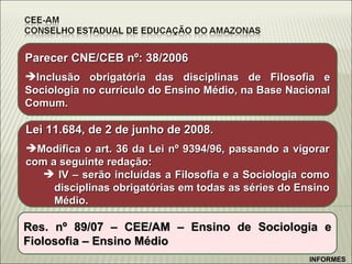 Parecer CNE/CEB nº: 38/2006 Inclusão obrigatória das disciplinas de Filosofia e Sociologia no currículo do Ensino Médio, na Base Nacional Comum. Lei 11.684, de 2 de junho de 2008. Modifica o art. 36 da Lei nº 9394/96, passando a vigorar com a seguinte redação: IV – serão incluídas a Filosofia e a Sociologia como disciplinas obrigatórias em todas as séries do Ensino Médio. Res. nº 89/07 – CEE/AM – Ensino de Sociologia e Fiolosofia – Ensino Médio INFORMES 