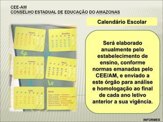 Calendário Escolar Será elaborado anualmente pelo estabelecimento de ensino, conforme normas emanadas pelo CEE/AM, e enviado a este órgão para análise e homologação ao final de cada ano letivo anterior a sua vigência. INFORMES 