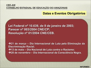 Datas e Eventos Obrigatórios Lei Federal nº 10.639, de 9 de janeiro de 2003; Parecer nº 003/2004 CNE/CP; Resolução nº 01/2004 CNE/CEB. 21 de março – Dia Internacional de Luta pela Eliminação da Discriminação Racial; 13 de maio – Dia Nacional de Luta contra o Racismo; 20 de novembro – Dia Internacional da Consciência Negra. INFORMES 