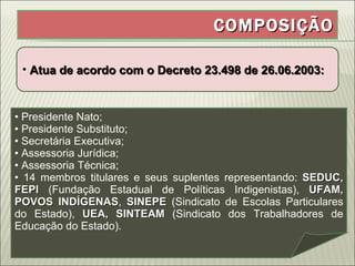 COMPOSIÇÃO Atua de acordo com o Decreto 23.498 de 26.06.2003: Presidente Nato; Presidente Substituto; Secretária Executiva; Assessoria Jurídica; Assessoria Técnica; 14 membros titulares e seus suplentes representando:  SEDUC, FEPI  (Fundação Estadual de Políticas Indigenistas),  UFAM, POVOS INDÍGENAS ,  SINEPE  (Sindicato de Escolas Particulares do Estado),  UEA, SINTEAM  (Sindicato dos Trabalhadores de Educação do Estado). 