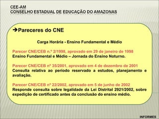 Pareceres do CNE Carga Horária - Ensino Fundamental e Médio Parecer CNE/CEB n.º 2/1998, aprovado em 29 de janeiro de 1998 Ensino Fundamental e Médio – Jornada do Ensino Noturno.  Parecer CNE/CEB nº 35/2001, aprovado em 4 de dezembro de 2001 Consulta relativa ao período reservado a estudos, planejamento e avaliação.  Parecer CNE/CEB nº 22/2002, aprovado em 5 de junho de 2002 Responde consulta sobre legalidade da Lei Distrital 2921/2002, sobre expedição de certificado antes da conclusão do ensino médio.  INFORMES 