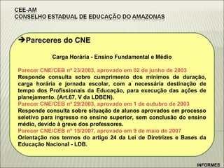 Pareceres do CNE Carga Horária - Ensino Fundamental e Médio Parecer CNE/CEB nº 23/2003, aprovado em 02 de junho de 2003 Responde consulta sobre cumprimento dos mínimos de duração, carga horária e jornada escolar, com a necessária destinação de tempo dos Profissionais da Educação, para execução das ações de planejamento. (Art.67, V da LDBEN).  Parecer CNE/CEB nº 29/2003, aprovado em 1 de outubro de 2003 Responde consulta sobre situação de alunos aprovados em processo seletivo para ingresso no ensino superior, sem conclusão do ensino médio, devido à greve dos professores.  Parecer CNE/CEB nº 15/2007, aprovado em 9 de maio de 2007 Orientação nos termos do artigo 24 da Lei de Diretrizes e Bases da Educação Nacional - LDB.   INFORMES 