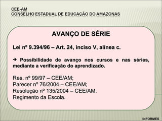 AVANÇO DE SÉRIE Lei nº 9.394/96 – Art. 24, inciso V, alínea c. Possibilidade de avanço nos cursos e nas séries, mediante a verificação do aprendizado. Res. nº 99/97 – CEE/AM; Parecer nº 76/2004 – CEE/AM; Resolução nº 135/2004 – CEE/AM. Regimento da Escola. INFORMES 