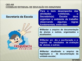 Secretaria da Escola Para o bom desempenho das atividades cotidianas, o Secretário(a) Escolar deve organizar o ambiente de trabalho observando algumas regras fundamentais, entre elas:  Manter o arquivo de documentação de alunos e outros, organizados e atualizados;   Manter  em  dia  a  escrituração  e  o  registro  de  resultados  de avaliação de  alunos, e outros;  Manter atualizado o arquivo de legislação e  de documentação da unidade escolar; INFORMES 