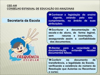 Secretaria da Escola  Conhecer  a  legislação  do  ensino  vigente, zelando pelo seu cumprimento, no âmbito de suas atribuições;  Escriturar a documentação da escola e do  aluno,  de  forma  legível, sem  rasuras e incorreções,  assegurando  assim  a  confiabilidade  dos documentos;  Atentar para a veracidade da documentação, evitando receber documentos falsos;  Conferir no documento de transferência, a legalidade da Escola,  verificando a existência do número da Resolução que Autoriza ou Reconhece o curso; 