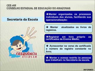 Secretaria da Escola  Manter organizados os processos individuais dos alunos, facilitando sua operacionalização;    Manter  atualizados os livros de registros.  Registrar em livro próprio os certificados de Ensino Médio;    Acrescentar no verso do certificado o número do registro constante no livro; INFORMES    Manter o acesso restrito às pessoas que trabalham na Secretaria da escola. 