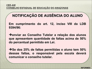 NOTIFICAÇÃO DE AUSÊNCIA DO ALUNO Em cumprimento do art. 12, inciso VIII da LDB 9394/96: enviar ao Conselho Tutelar a relação dos alunos que apresentem quantidade de faltas acima de 50% do percentual permitido em Lei. Se dos 25% de faltas permitidas o aluno tem 50% dessas faltas, o responsável pela escola deverá comunicar o conselho tutelar. INFORMES 