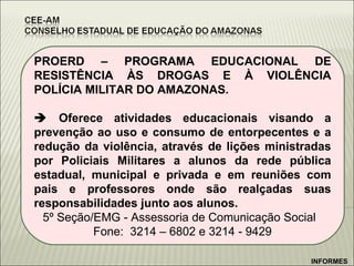 PROERD – PROGRAMA EDUCACIONAL DE RESISTÊNCIA ÀS DROGAS E À VIOLÊNCIA POLÍCIA MILITAR DO AMAZONAS.    Oferece atividades educacionais visando a prevenção ao uso e consumo de entorpecentes e a redução da violência, através de lições ministradas por Policiais Militares a alunos da rede pública estadual, municipal e privada e em reuniões com pais e professores onde são realçadas suas responsabilidades junto aos alunos. 5º Seção/EMG - Assessoria de Comunicação Social  Fone:  3214 – 6802 e 3214 - 9429 INFORMES 