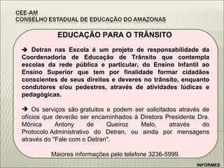 EDUCAÇÃO PARA O TRÂNSITO      Detran nas Escola é um projeto de responsabilidade da Coordenadoria de Educação de Trânsito que contempla escolas da rede pública e particular, do Ensino Infantil ao Ensino Superior que tem por finalidade formar cidadãos conscientes de seus direitos e deveres no trânsito, enquanto condutores e/ou pedestres, através de atividades lúdicas e pedagógicas.  Os serviços são gratuitos e podem ser solicitados através de ofícios que deverão ser encaminhados à Diretora Presidente Dra. Mônica Antony de Queiroz Melo, através do Protocolo Administrativo do Detran, ou ainda por mensagens através do "Fale com o Detran".  Maiores informações pelo telefone 3236-5999. INFORMES 