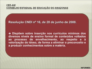 Resolução CNDI nº 16, de 20 de junho de 2008.    Dispõem sobre inserção nos currículos mínimos dos diversos níveis de ensino formal de conteúdos voltados ao processo de envelhecimento, ao respeito e à valorização do idoso, de forma a eliminar o preconceito e a produzir conhecimentos sobre a matéria. INFORMES 