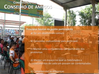 CONSTITUINDO UM
CONSELHO DE AMIGOS


           Princípios básicos da gestão participativa
               a) Ter um objetivo em comum

              b) Concordar mutuamente para participar.

              c) Manter uma compreensão compartilhada dos
              problemas

              d) Manter um espaço no qual as habilidades e
              conhecimentos de cada um possam ser contempladas.

              e) Compreender as diferenças
 