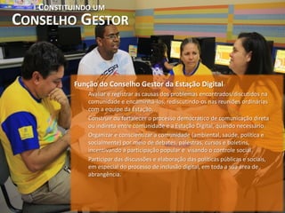 CONSTITUINDO UM
CONSELHO GESTOR


           Função do Conselho Gestor da Estação Digital
               Avaliar e registrar as causas dos problemas encontrados/discutidos na
               comunidade e encaminhá-los, rediscutindo-os nas reuniões ordinárias
               com a equipe da Estação.
               Construir ou fortalecer o processo democrático de comunicação direta
               ou indireta entre comunidade e a Estação Digital, quando necessário.
               Organizar e conscientizar a comunidade (ambiental, saúde, política e
               socialmente) por meio de debates, palestras, cursos e boletins,
               incentivando a participação popular e visando o controle social.
               Participar das discussões e elaboração das políticas públicas e sociais,
               em especial do processo de inclusão digital, em toda a sua área de
               abrangência.
 