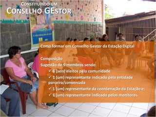 CONSTITUINDO UM
CONSELHO GESTOR


           Como formar um Conselho Gestor da Estação Digital

           Composição
           Sugestão de 9 membros sendo
                6 (seis) eleitos pela comunidade
                1 (um) representante indicado pela entidade
               parceira/conveniada
                1 (um) representante da coordenação da Estação e;
                1 (um) representante indicado pelos monitores.
 