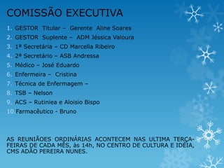 COMISSÃO EXECUTIVA
1. GESTOR Titular – Gerente Aline Soares
2. GESTOR Suplente – ADM Jéssica Valoura
3. 1ª Secretária – CD Marcella Ribeiro
4. 2ª Secretário – ASB Andressa
5. Médico – José Eduardo

6. Enfermeira – Cristina
7. Técnica de Enfermagem –
8. TSB – Nelson
9. ACS – Rutiniea e Aloisio Bispo

10.Farmacêutico - Bruno

AS REUNIÃOES ORDINÁRIAS ACONTECEM NAS ULTIMA TERÇAFEIRAS DE CADA MÊS, às 14h, NO CENTRO DE CULTURA E IDÉIA,
CMS ADÃO PEREIRA NUNES.

 