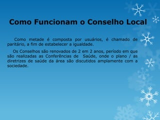 Como Funcionam o Conselho Local
Como metade é composta por usuários, é chamado de
paritário, a fim de estabelecer a igualdade.
Os Conselhos são renovados de 2 em 2 anos, período em que
são realizadas as Conferências de Saúde, onde o plano / as
diretrizes de saúde da área são discutidos amplamente com a
sociedade.

 