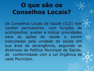 O que são os
Conselhos Locais?
Os Conselhos Locais de Saúde (CLS) tem
caráter permanente, com funções de
acompanhar, avaliar e indicar prioridades
para as ações de saúde a serem
executadas pela unidade de saúde em
sua área de abrangência, seguindo as
diretrizes da Política Municipal de Saúde,
de conformidade com a Lei Orgânica de
cada Município.

 