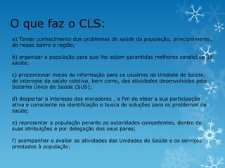 O que faz o CLS:
a) Tomar conhecimento dos problemas de saúde da população, principalmente,
do nosso bairro e região;
b) organizar a população para que lhe sejam garantidas melhores condições de
saúde;
c) proporcionar meios de informação para os usuários da Unidade de Saúde,
de interesse da saúde coletiva, bem como, das atividades desenvolvidas pelo
Sistema Único de Saúde (SUS);
d) despertar o interesse dos moradores , a fim de obter a sua participação
ativa e consciente na identificação e busca de soluções para os problemas de
saúde;
e) representar a população perante as autoridades competentes, dentro de
suas atribuições e por delegação dos seus pares;
f) acompanhar e avaliar as atividades das Unidades de Saúde e os serviços
prestados à população;

 