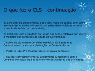 O que faz o CLS - continuação
g) participar do planejamento das ações locais de saúde, bem como
acompanhar e avaliar o impacto das ações desenvolvidas sobre a
situação de saúde da comunidade;
h) Colaborar com a Unidade da Saúde nas ações coletivas que visem
a melhoria das condições de saúde do bairro/região;
i) Servir de elo entre o Conselho Municipal de Saúde e as
Comunidades Locais para efetivação do Controle Social;
j) Participar das Pré-Conferências Municipais de Saúde;
l) Realizar semestralmente ou anualmente juntamente com o
Conselho Municipal de Saúde encontro de avaliação das atividades.

 