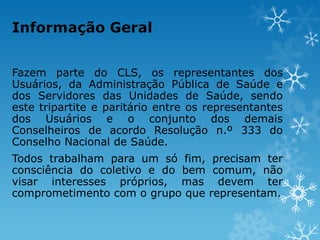 Informação Geral
Fazem parte do CLS, os representantes dos
Usuários, da Administração Pública de Saúde e
dos Servidores das Unidades de Saúde, sendo
este tripartite e paritário entre os representantes
dos Usuários e o conjunto dos demais
Conselheiros de acordo Resolução n.º 333 do
Conselho Nacional de Saúde.
Todos trabalham para um só fim, precisam ter
consciência do coletivo e do bem comum, não
visar interesses próprios, mas devem ter
comprometimento com o grupo que representam.

 