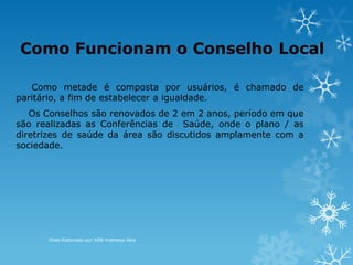 Como metade é composta por usuários, é chamado de
paritário, a fim de estabelecer a igualdade.
Os Conselhos são renovados de 2 em 2 anos, período em que
são realizadas as Conferências de Saúde, onde o plano / as
diretrizes de saúde da área são discutidos amplamente com a
sociedade.
Como Funcionam o Conselho Local
Slide Elaborado por ASB Andressa Reis
 