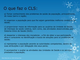 O que faz o CLS:
a) Tomar conhecimento dos problemas de saúde da população, principalmente,
do nosso bairro e região;
b) organizar a população para que lhe sejam garantidas melhores condições de
saúde;
c) proporcionar meios de informação para os usuários da Unidade de Saúde,
de interesse da saúde coletiva, bem como, das atividades desenvolvidas pelo
Sistema Único de Saúde (SUS);
d) despertar o interesse dos moradores , a fim de obter a sua participação
ativa e consciente na identificação e busca de soluções para os problemas de
saúde;
e) representar a população perante as autoridades competentes, dentro de
suas atribuições e por delegação dos seus pares;
f) acompanhar e avaliar as atividades das Unidades de Saúde e os serviços
prestados à população;
Slide Elaborado por ASB Andressa Reis
 